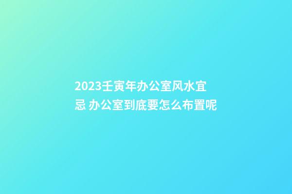 2023壬寅年办公室风水宜忌 办公室到底要怎么布置呢